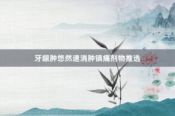 牙龈肿悠然速消肿镇痛剂物推选